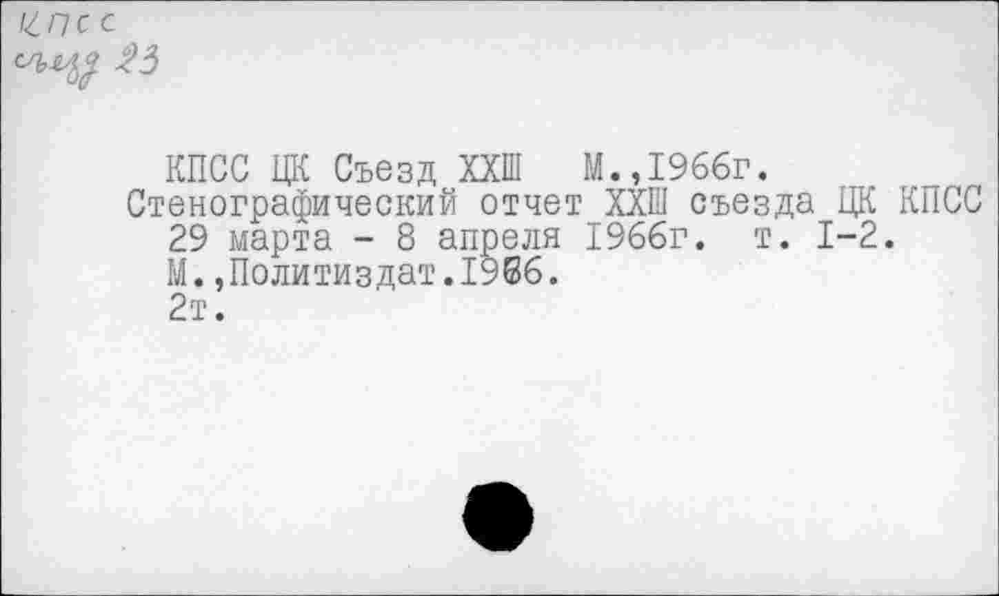 ﻿Ц.П С с
23
КПСС ЦК Съезд ХХШ М.»1966г.
Стенографический отчет ХХШ съезда ЦК КПСС
29 марта - 8 апреля 1966г. т. 1-2.
М.»Политиздат.1966.
2т.